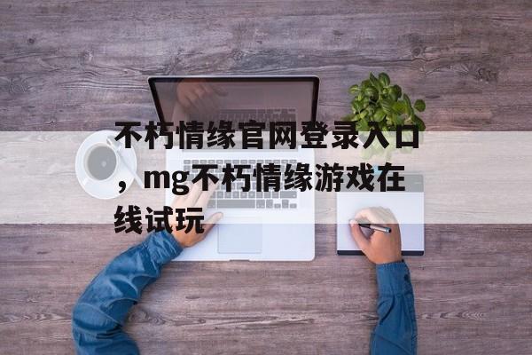 不朽情缘官网登录入口，mg不朽情缘游戏在线试玩